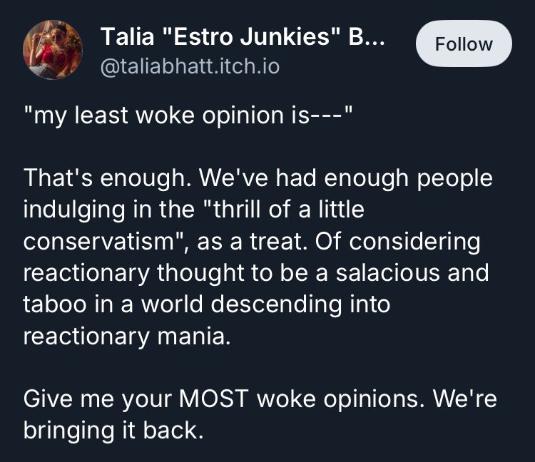 Talia "Estro Junkies" B...
@taliabhatt.itch.io

"my least woke opinion is---"

That's enough. We've had enough people indulging in the "thrill of a little conservatism".
", as a treat. Of considering
reactionary thought to be a salacious and taboo in a world descending into reactionary mania.

Give me your MOST woke opinions. We're bringing it back.