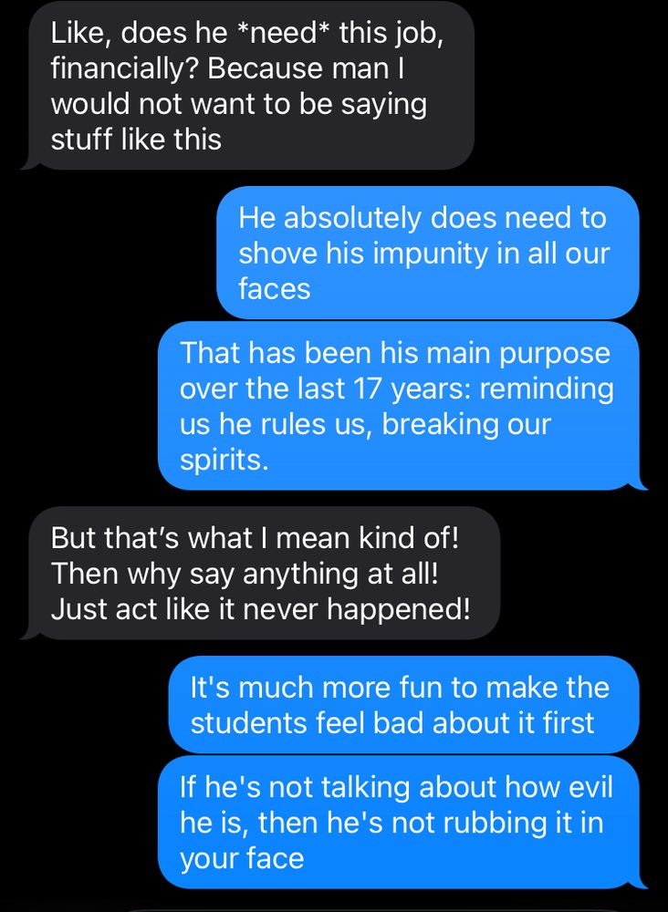 A conversation by text

Interlocutor: Like, does he *need* this job, financially? Because man I would not want to be saying stuff like this

Me: He absolutely does need to shove his impunity in all our faces
That has been his main purpose over the last 17 years: reminding us he rules us, breaking our spirits.

Interlocutor: But that's what I mean kind of!
Then why say anything at all!
Just act like it never happened!


Me: It's much more fun to make the students feel bad about it first
If he's not talking about how evil he is, then he's not rubbing it in your face