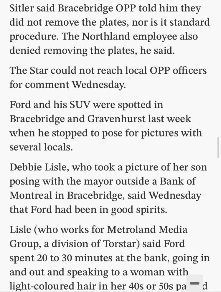 Sitler said Bracebridge OPP told him they did not remove the plates, nor is it standard procedure. The Northland employee also denied removing the plates, he said. The Star could not reach local OPP officers for comment Wednesday. Ford and his SUV were spotted in Bracebridge and Gravenhurst last week when he stopped to pose for pictures with several locals. Debbie Lisle, who took a picture of her son posing with the mayor outside a Bank of Montreal in Bracebridge, said Wednesday that Ford had been in good spirits. Lisle (who works for Metroland Media Group, a division of Torstar) said Ford spent 20 to 30 minutes at the bank, going in and out and speaking to a woman with light-coloured hair in her 40s or 50s pa d