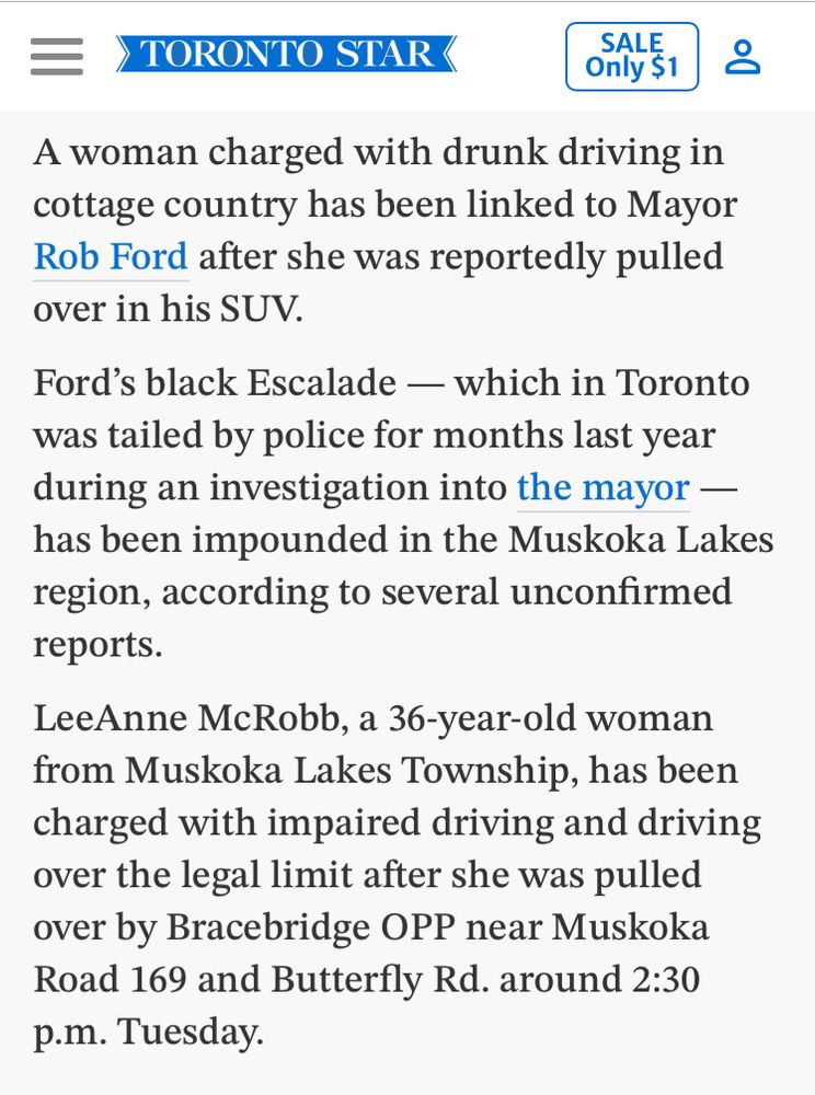 Toronto star story excerpts. A woman charged with drunk driving in cottage country has been linked to Mayor Rob Ford after she was reportedly pulled over in his SUV. Ford's black Escalade - which in Toronto was tailed by police for months last year during an investigation into the mayor - has been impounded in the Muskoka Lakes region, according to several unconfirmed reports. LeAnne McRobb, a 36-year-old woman from Muskoka Lakes Township, has been charged with impaired driving and driving over the legal limit after she was pulled over by Bracebridge OPP near Muskoka Road 169 and Butterfly Rd. around 2:30 p.m. Tuesday. 