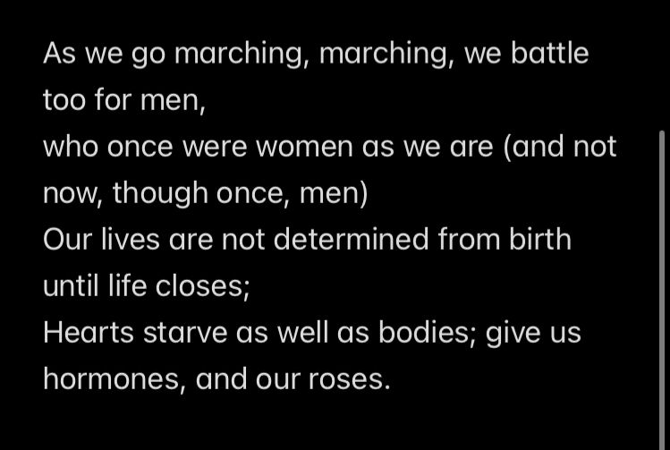 As we go marching, marching, we battle too for men,
who once were women as we are (and not now, though once, men)
Our lives are not determined from birth until life closes;
Hearts starve as well as bodies; give us hormones, and our roses.