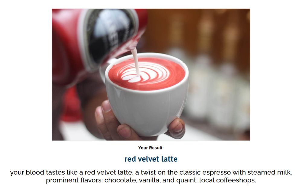 your blood tastes like a red velvet latte, a twist on the classic espresso with steamed milk. prominent flavors: chocolate, vanilla, and quaint, local coffeeshops