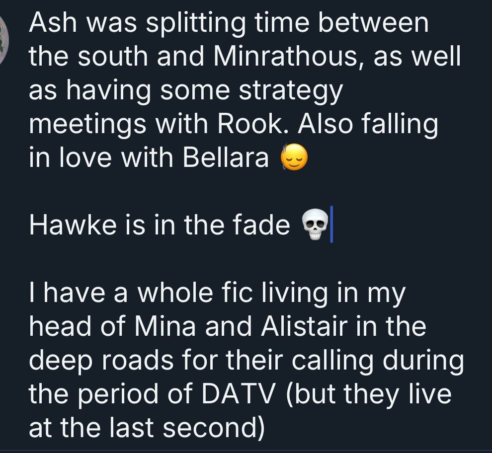 Ash was splitting time between the south and Minrathous, as well as having some strategy meetings with Rook. Also falling in love with Bellara
Hawke is in the fade o
I have a whole fic living in my head of Mina and Alistair in the deep roads for their calling during the period of DATV (but they live at the last second