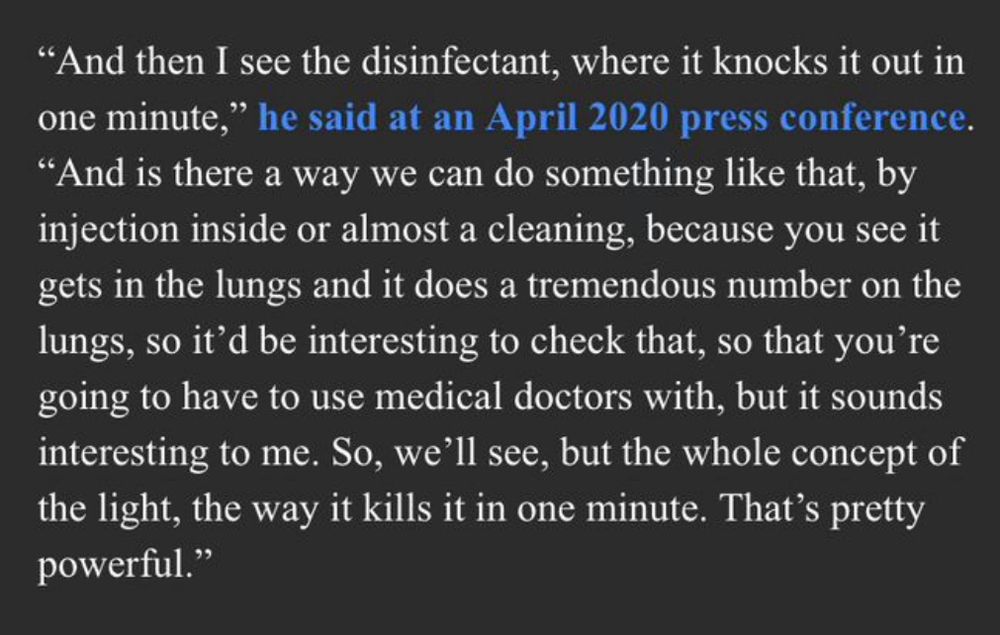 "And then I see the disinfectant, where it knocks it out in one minute," he said at an April 2020 press conference.
"And is there a way we can do something like that, by injection inside or almost a cleaning, because you see it gets in the lungs and it does a tremendous number on the lungs, so it'd be interesting to check that, so that you're going to have to use medical doctors with, but it sounds interesting to me. So, we'll see, but the whole concept of the light, the way it kills it in one minute. That's pretty powerful."