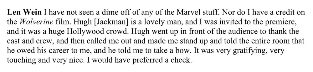 Len Wein: I have not seen a dime off of any of the Marvel stuff. Nor do I have a credit on the Wolverine film. Hugh [Jackman] is a lovely man, and I was invited to the premiere, and it was a huge Hollywood crowd. Hugh went up in front of the audience to thank the cast and crew, and then called me out and made me stand up and told the entire room that he owed his career to me, and he told me to take a bow. It was very gratifying, very touching and very nice. I would have preferred a check.  
