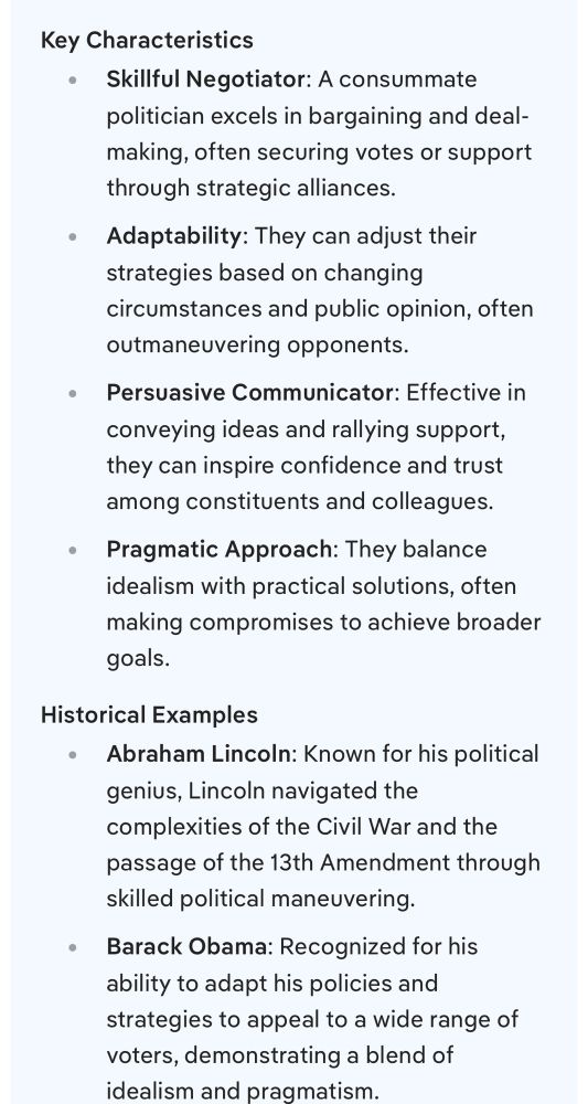 Key Characteristics
Skillful Negotiator: A consummate politician excels in bargaining and deal-making, often securing votes or support through strategic alliances.
Adaptability: They can adjust their strategies based on changing circumstances and public opinion, often outmaneuvering opponents.
Persuasive Communicator: Effective in conveying ideas and rallying support, they can inspire confidence and trust among constituents and colleagues.
Pragmatic Approach: They balance idealism with practical solutions, often making compromises to achieve broader goals.
Historical Examples
Abraham Lincoln: Known for his political genius, Lincoln navigated the complexities of the Civil War and the passage of the 13th Amendment through skilled political maneuvering.
Barack Obama: Recognized for his ability to adapt his policies and strategies to appeal to a wide range of voters, demonstrating a blend of idealism and pragmatism.
In summary, a consummate politician is not just a master of political tactics but also someone who understands the nuances of human behavior and public sentiment.