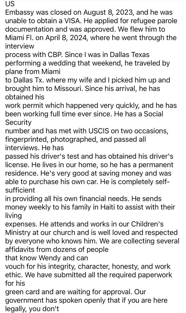 US
Embassy was closed on August 8, 2023, and he was unable to obtain a VISA. He applied for refugee parole documentation and was approved. We flew him to Miami Fl. on April 8, 2024, where he went through the interview
process with CBP. Since I was in Dallas Texas performing a wedding that weekend, he traveled by plane from Miami
to Dallas Tx. where my wife and I picked him up and brought him to Missouri. Since his arrival, he has obtained his
work permit which happened very quickly, and he has been working full time ever since. He has a Social Security
number and has met with USCiS on two occasions, fingerprinted, photographed, and passed all interviews. He has
passed his driver's test and has obtained his driver's license. He lives in our home, so he has a permanent residence. He's very good at saving money and was able to purchase his own car. He is completely self-sufficient
in providing all his own financial needs. He sends money weekly to his family in Haiti to assist with their living
expenses. He attends and works in our Children's Ministry at our church and is well loved and respected by everyone who knows him. We are collecting several affidavits from dozens of people that know Wendy and can
vouch for his integrity, character, honesty, and work ethic. We have submitted all the required paperwork for his
green card and are waiting for approval. Our government has spoken openly that if you are here legally, you don't