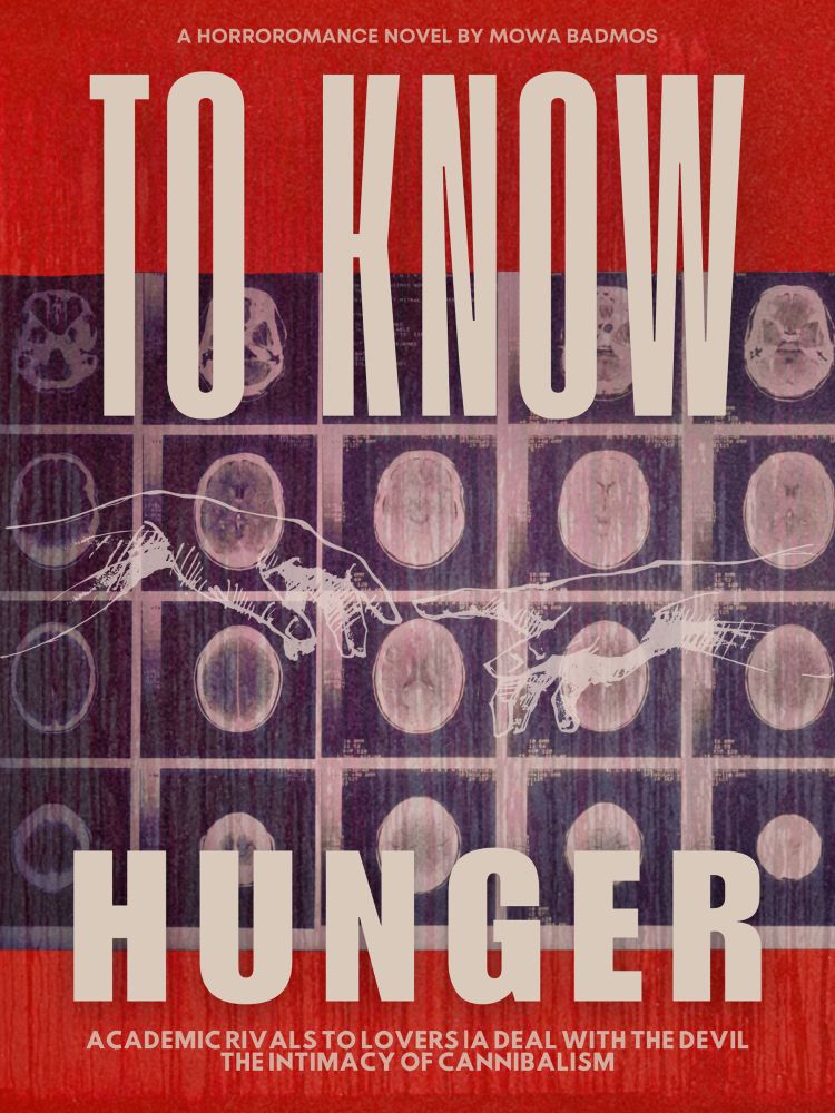Bloody background with multiple brain scans overlapping with an image of Michelangelo’s The Creation of Adam.

Title: To Know Hunger
At the top:A Horroromance novel by Mowa Badmos
At the bottom: Academic Rivals to Lovers, A Deal with the Devil, The Intimacy of Cannibalism
