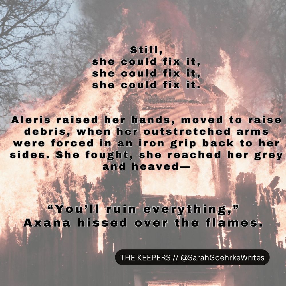 Atop a backdrop of a burning building, text is overlaid: Still, she could fix it, she could fix it, she could fix it. Aleris raised her hands, moved to raise debris, when her outstretched arms were forced in an iron grip back to her sides. She fought, she reached her grey and heaved—"You'll ruin everything," Axana hissed over the flames. // At bottom of image, text reads: THE KEEPERS // @SarahGoehrkeWrites