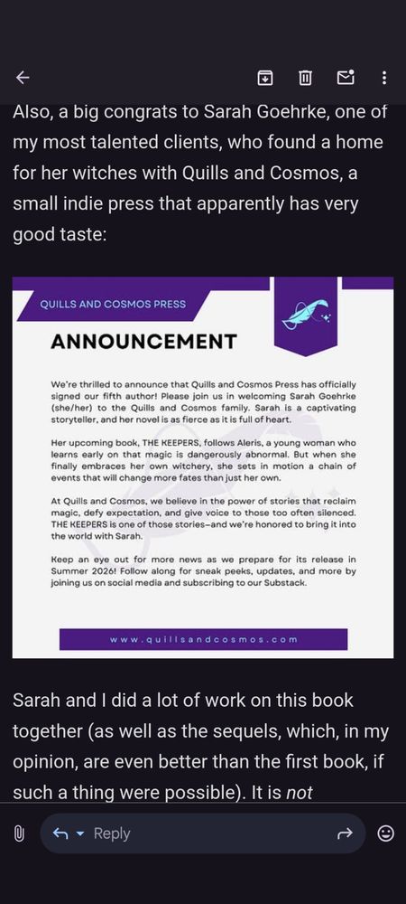 Screenshot from email in dark mode reads: Also, a big congrats to Sarah Goehrke, one of my most talented clients, who found a home for her witches with Quills and Cosmos, a small indie press that apparently has very good taste: [screenshot of Quills and Cosmos Press announcement of THE KEEPERS] Sarah and I did a lot of work on this book together (as well as the sequels, which, in my opinion, are even better than the first book, if such a thing were possible). It is not Goodreads yet, but rest assured, I will be noisy about when it is.