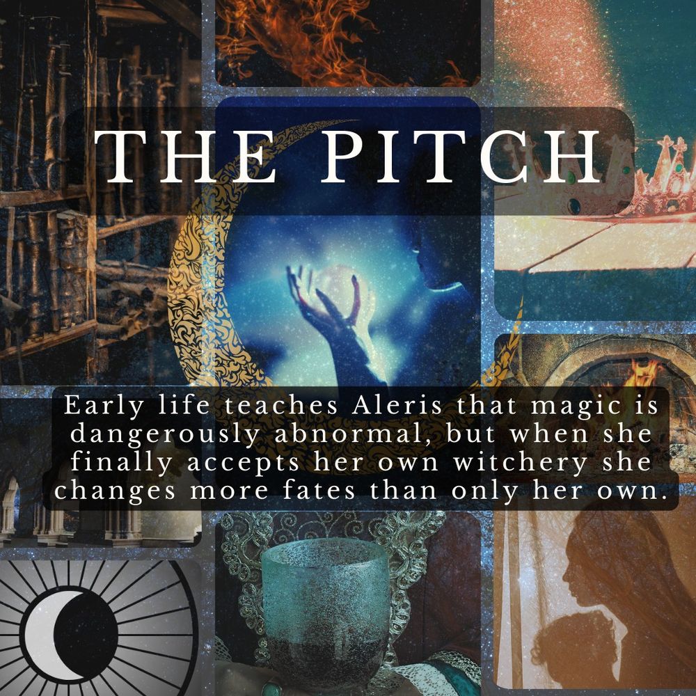 THE PITCH / Early life teaches Aleris that magic is dangerously abnormal, but when she finally accepts her own witchery she changes more fates than only her own -- text is overlaid atop a mood board including: a gold filigree crescent moon includes images clockwise from top left: old bound books and scrolls on a shelf; orange flames against a black background; a golden jeweled crown in a shaft of glittering sunlight; a merry fire in a hearth; a silhouette of mother and child; a richly adorned woman's hands holding a goblet of wine; a rendering of a wheel with spokes surrounding a moon; a series of windows in a stone hallway showing different outside views; and, in the center, a shadowed figure holding a glowing orb, with other shadowy figures in the background.
