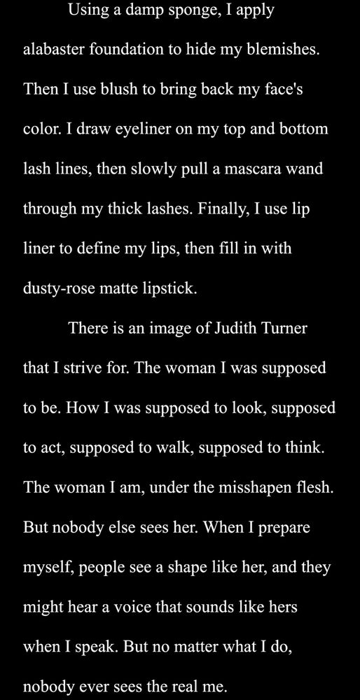 Using a damp sponge, I apply alabaster foundation to hide my blemishes. Then I use blush to bring back my face's color. I draw eyeliner on my top and bottom lash lines, then slowly pull a mascara wand through my thick lashes. Finally, I use lip liner to define my lips, then fill in with dusty-rose matte lipstick.
	There is an image of Judith Turner that I strive for. The woman I was supposed to be. How I was supposed to look, supposed to act, supposed to walk, supposed to think. The woman I am, under the misshapen flesh. But nobody else sees her. When I prepare myself, people see a shape like her, and they might hear a voice that sounds like hers when I speak. But no matter what I do, nobody ever sees the real me. 