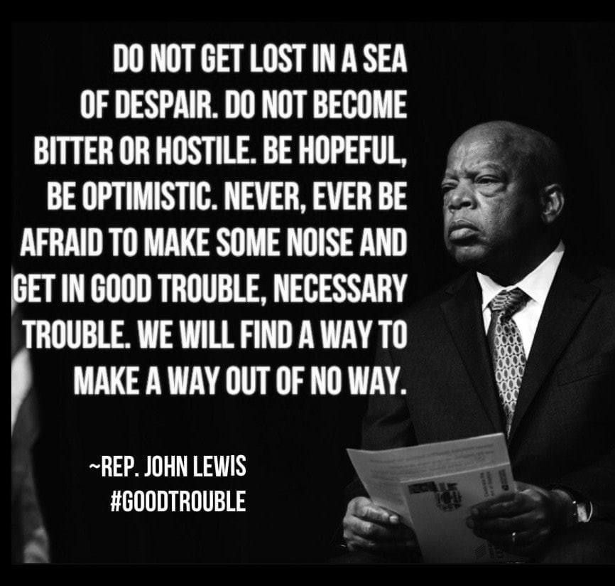 Black and white image of John Lewis. Text reads,” Do not get lost in a sea of despair. Do not become bitter or hostile. Be hopeful, be optimistic. Never, ever be afraid to make some noise and get in good trouble, necessarily trouble. We will find a way to make a way out of no way.”