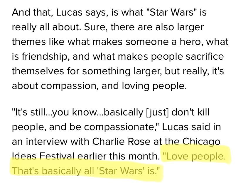 Quote from an article:   And that, Lucas says, is what "Star Wars" is really all about.  Sure, there are also larger themes like what makes someone a hero, what is friendship, and what makes people sacrifice themselves for something larger, but really, it's about compassion, and loving people.  "It's still......you know....basically [just] don't kill people, and be compassionate," Lucas said in an interview with Charlie Rose at the Chicago Ideas Festival earlier this month.  "Love people. That's basically all 'Star Wars' is."