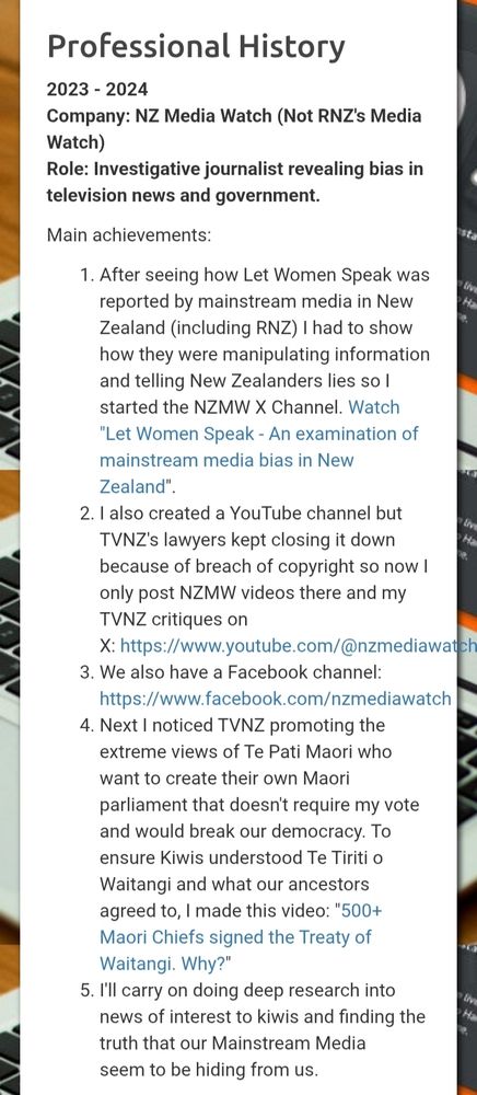 Professional History

2023-2024

Company: NZ Media Watch (Not RNZ's Media Watch)

Role: Investigative journalist revealing bias in television news and government.

Main achievements:

1. After seeing how Let Women Speak was reported by mainstream media in New Zealand (including RNZ) I had to show how they were manipulating information and telling New Zealanders lies so I started the NZMW X Channel. Watch "Let Women Speak - An examination of mainstream media bias in New Zealand".

2. I also created a YouTube channel but TVNZ's lawyers kept closing it down because of breach of copyright so now I only post NZMW videos there and my TVNZ critiques on X: https://www.youtube.com/@nzmediawatch 

3. We also have a Facebook channel: https://www.facebook.com/nzmediawatch

4. Next I noticed TVNZ promoting the extreme views of Te Pati Maori who want to create their own Maori parliament that doesn't require my vote and would break our democracy. To ensure Kiwis understood Te Tiriti o Waitangi and what our ancestors agreed to, I made this video: "500+ Maori Chiefs signed the Treaty of Waitangi. Why?"

5. I'll carry on doing deep research into news of interest to kiwis and finding the truth that our Mainstream Media seem to be hiding from us.
