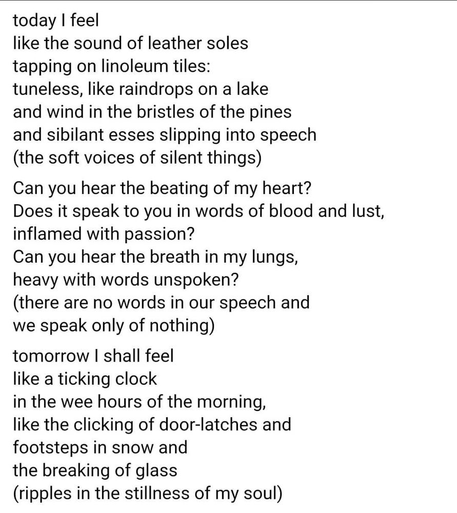 today I feel
like the sound of leather soles
tapping on linoleum tiles: 
tuneless, like raindrops on a lake
and wind in the bristles of the pines
and sibilant esses slipping into speech
(the soft voices of silent things)

Can you hear the beating of my heart? 
Does it speak to you in words of blood and lust, inflamed with passion? 
Can you hear the breath in my lungs, heavy with words unspoken? 
(there are no words in our speech and we speak only of nothing)

tomorrow I shall feel
like a ticking clock
in the wee hours of morning,
like the clicking of door-latches and
footsteps in the snow and
the breaking of glass
(ripples in the stillness of my soul)