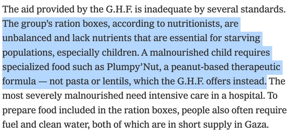 The aid provided by the G.H.F. is inadequate by several standards. The group’s ration boxes, according to nutritionists, are unbalanced and lack nutrients that are essential for starving populations, especially children. A malnourished child requires specialized food such as Plumpy’Nut, a peanut-based therapeutic formula — not pasta or lentils, which the G.H.F. offers instead. The most severely malnourished need intensive care in a hospital. To prepare food included in the ration boxes, people also often require fuel and clean water, both of which are in short supply in Gaza.

