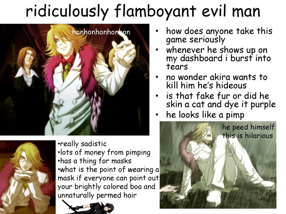 ridiculously famboyant evil man (honhonhonhonhon)
how does anyone take this game seriously. whenever he shows up on my dashboard i burst into tears. no wonder akira wants to kill him hes hideous. is that fake fur or did he skin a cat and dye it purple. he looks like a pimp.
really sadistic. lots of money from pimping. has a thing for masks. what is the point of wearing a mask if everyone can point out your brightly colored boa and unnaturally permed hair.
(he peed himself this is hilarious)