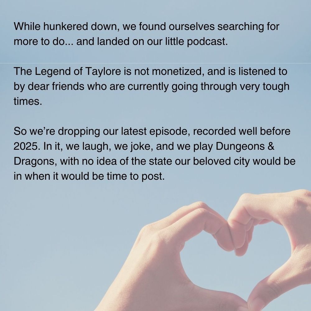Heart hands over a pale blue background. The text reads: "While hunkered down, we found ourselves searching for more to do... and landed on our little podcast. The Legend of Taylore is not monetized, and is listened to by dear friends who are currently going through very tough times. So we're dropping our latest episode, recorded well before 2025. In it, we laugh, we joke, and we play Dungeons and Dragons, with no idea of the state our beloved city would be in when it would be time to post."