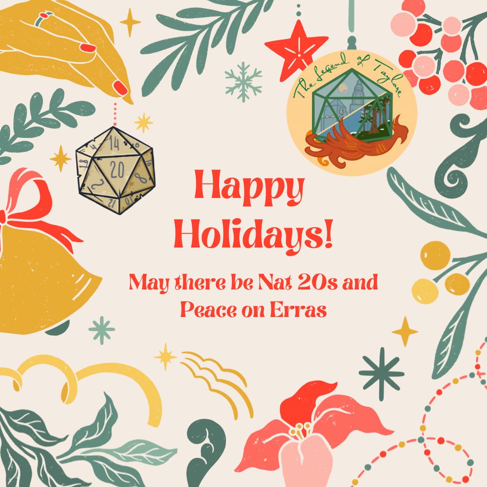A graphic featuring many holiday-related icons framing text -- holly, pointsettia, a bell, tinsel, stars, snowflakes, and notably, a hand holding an ornament that looks like a D20, and an ornament that looks like The Legend of Taylore logo (a yellow circle with a D20 filled with a cityscape and magical forest, resting on a phoenix). The text reads: "Happy Holidays! May there be Nat 20s and Peace on Erras"