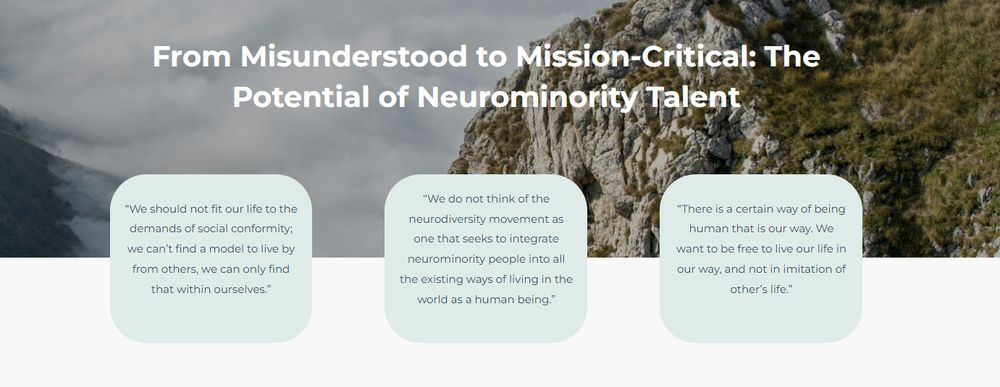 From Misunderstood to Mission-Critical: The Potential of Neurominority Talent

“We should not fit our life to the demands of social conformity; we can’t find a model to live by from others, we can only find that within ourselves.”

“We do not think of the neurodiversity movement as one that seeks to integrate neurominority people into all the existing ways of living in the world as a human being.”

“There is a certain way of being human that is our way. We want to be free to live our life in our way, and not in imitation of other’s life.”