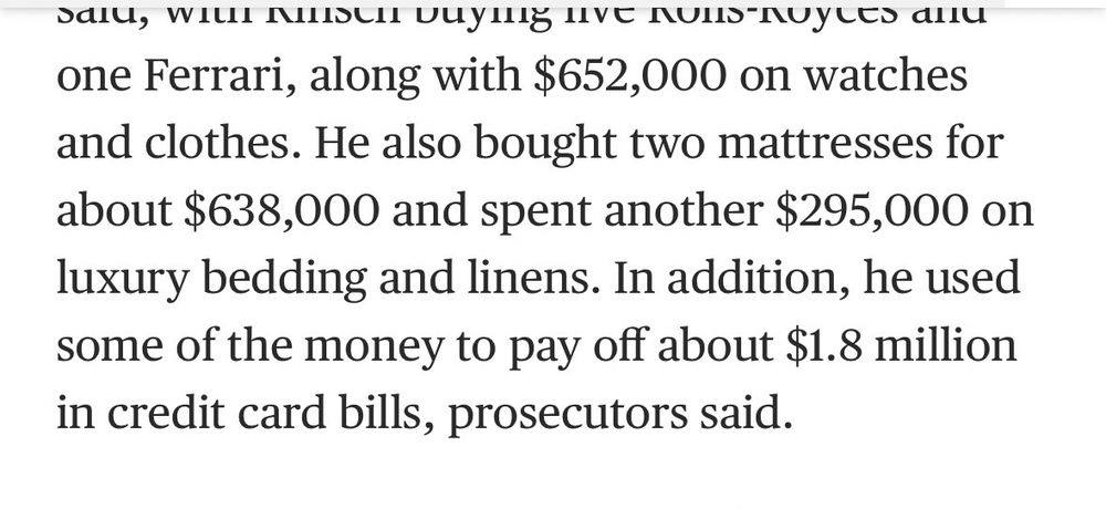 one Ferrari, along with $652,000 on watches and clothes. He also bought two mattresses for about $638,000 and spent another $295,000 on luxury bedding and linens. In addition, he used some of the money to pay off about $1.8 million in credit card bills, prosecutors said.