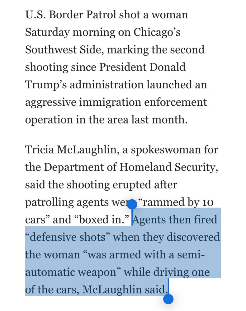 U.S. Border Patrol shot a woman Saturday morning on Chicago's Southwest Side, marking the second shooting since President Donald Trump's administration launched an aggressive immigration enforcement operation in the area last month. Tricia McLaughlin, a spokeswoman for the Department of Homeland Security, said the shooting erupted after patrolling agents wer "rammed by 10 cars" and "boxed in." 

I’ve highlighted this last sentence in the paragraph: Agents then fired “defensive shots" when they discovered the woman "was armed with a semiautomatic weapon" while driving one of the cars, McLaughlin said.