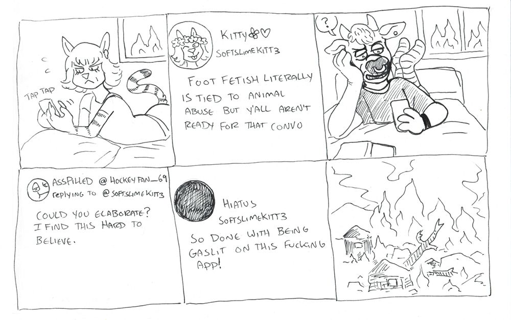 a simple six panel inked comic. This was drawn during lockdown when  everyone was extra bizarre online.
Panel 1: an anthro cat girl frowning and typing on her phone. A fire is visible in the window behind her bedroom.
panel 2: her post on a website that reads "foot fetish is literally animal abuse but y'all aren't ready for that convo". Her display name is Kitty with flower emojis. Her handle is "softslimekitt3". Her profile pic is a selfie with a flower crown.
panel 3: an anthro bull with a nosering and striped socks is reading posts on his phone, a look of confusion and disgust on his face. A fire is visible outside his bedroom window.
panel 4: his post replying to hers asking "could you elaborate? I find this hard to believe". His profile pic is a disatisfied face emoji. His display name is "asspilled" and his username is hockeyfan_69.
Panel 5: the cat girl has changed her profile picture to a black circle, her display name now says "hiatus" instead of kitty. Her post reads "so done with being gaslit on this fucking app."
panel 6: a shot of the world outside, fully consumed in smoke and flame with the wreckage of burnt buildings and trees.