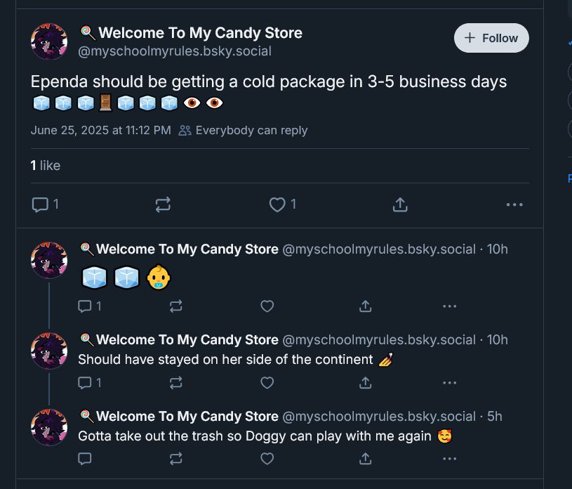 a screencap of the myschoolmyrules account, which is the alt of mes0melas (creator of Strawberry Moon), where she is more openly posting about an ongoing conflict she's had with other artists. The thread of posts reads as follows: "Epending should be getting a cold package in 3-5 business days" followed by several ice emojis, a door emoji, more ice emojis and two eye emojis, the following post has two ice cubes and a baby (meaning Ice Ice Baby). The post following that reads "should have stayed on her side of the continent" referring to the person's immigrant status. The post after that reads "gotta take out the trash so doggy can play with me again."