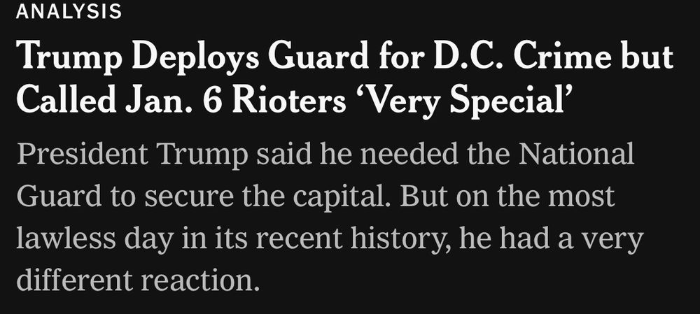 Headline from news article today :
Trump Deploys Guard for D.C. Crime but Called Jan. 6 Rioters 'Very Special' President Trump said he needed the National Guard to secure the capital. But on the most lawless day in its recent history, he had a very different reaction.