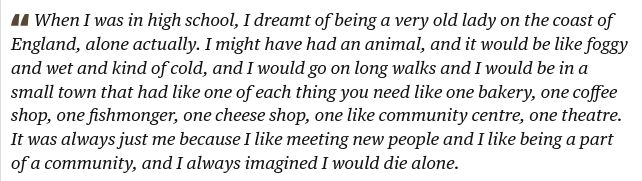 "When I was in high school, I dreamt of being a very old lady on the coast of England, alone actually. I might have had an animal, and it would be like foggy and wet and kind of cold, and I would go on long walks and I would be in a small town that had like one of each thing you need like one bakery, one coffee shop, one fishmonger, one cheese shop, one like community centre, one theatre. It was always just me because I like meeting new people and I like being a part of a community, and I always imagined I would die alone."
