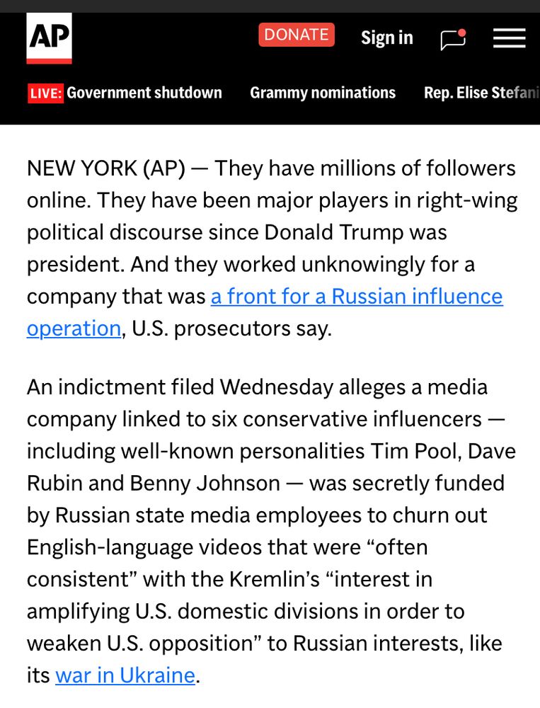 AP
LIVE: Government shutdown
DONATE
Sign in
Grammy nominations
Rep. Elise Stefani
NEW YORK (AP) - They have millions of followers online. They have been major players in right-wing political discourse since Donald Trump was president. And they worked unknowingly for a company that was a front for a Russian influence operation, U.S. prosecutors say.
An indictment filed Wednesday alleges a media company linked to six conservative influencers - including well-known personalities Tim Pool, Dave Rubin and Benny Johnson — was secretly funded by Russian state media employees to churn out English-language videos that were "often consistent" with the Kremlin's "interest in amplifying U.S. domestic divisions in order to weaken U.S. opposition" to Russian interests, like its war in Ukraine.