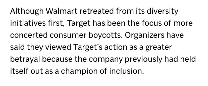 Although Walmart retreated from its diversity initiatives first, Target has been the focus of more concerted consumer boycotts. Organizers have said they viewed Target's action as a greater betrayal because the company previously had held itself out as a champion of inclusion.