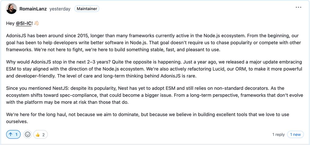 Hey @SI-IC! 👋🏻

AdonisJS has been around since 2015, longer than many frameworks currently active in the Node.js ecosystem. From the beginning, our goal has been to help developers write better software in Node.js. That goal doesn't require us to chase popularity or compete with other frameworks. We're not here to fight, we're here to build something stable, fast, and pleasant to use.

Why would AdonisJS stop in the next 2–3 years? Quite the opposite is happening. Just a year ago, we released a major update embracing ESM to stay aligned with the direction of the Node.js ecosystem. We're also actively refactoring Lucid, our ORM, to make it more powerful and developer-friendly. The level of care and long-term thinking behind AdonisJS is rare.

Since you mentioned NestJS: despite its popularity, Nest has yet to adopt ESM and still relies on non-standard decorators. As the ecosystem shifts toward spec-compliance, that could become a bigger issue. From a long-term perspective, frameworks that don't evolve with the platform may be more at risk than those that do.

We're here for the long haul, not because we aim to dominate, but because we believe in building excellent tools that we love to use ourselves.