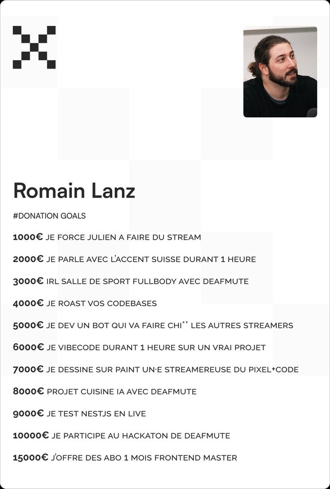 Carte de participation à l'événement Pixel+Code pour Romain Lanz, avec sa photo et une liste de donation goals.

1000€ - Forcer Julien à streamer
2000€ - Parler avec l’accent suisse pendant 1h
3000€ - Session sport IRL avec Deafmute
4000€ - Roast de codebases
5000€ - Créer un bot qui embête les autres streamers
6000€ - Vibecoder 1h sur un vrai projet
7000€ - Dessiner un·e streamer·euse sur Paint
8000€ - Projet cuisine IA avec Deafmute
9000€ - Tester NestJS en live
10000€ - Participer au hackathon de Deafmute
15000€ - Offrir des abonnements Frontend Masters