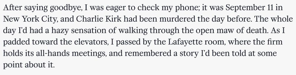 After saying goodbye, I was eager to check my phone; it was September 11 in New York City, and Charlie Kirk had been murdered the day before. The whole day I’d had a hazy sensation of walking through the open maw of death. As I padded toward the elevators, I passed by the Lafayette room, where the firm holds its all-hands meetings, and remembered a story I’d been told at some point about it.