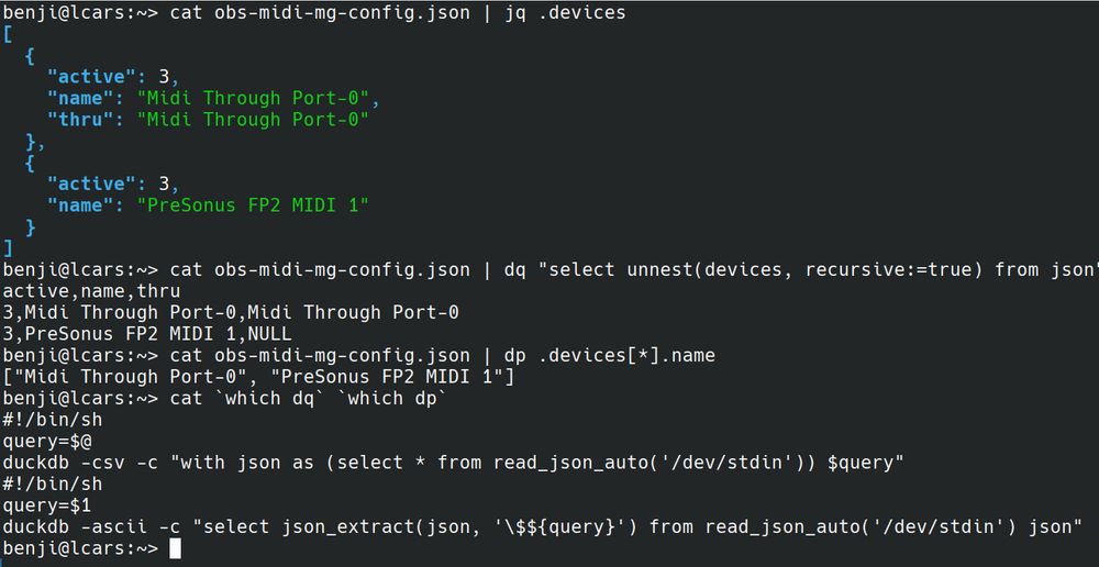 Terminal Screenshot. Text follows:

benji@lcars:~> cat obs-midi-mg-config.json | jq .devices
[
  {
    "active": 3,
    "name": "Midi Through Port-0",
    "thru": "Midi Through Port-0"
  },
  {
    "active": 3,
    "name": "PreSonus FP2 MIDI 1"
  }
]
benji@lcars:~> cat obs-midi-mg-config.json | dq "select unnest(devices, recursive:=true) from json"
active,name,thru
3,Midi Through Port-0,Midi Through Port-0
3,PreSonus FP2 MIDI 1,NULL
benji@lcars:~> cat obs-midi-mg-config.json | dp .devices[*].name
["Midi Through Port-0", "PreSonus FP2 MIDI 1"]
benji@lcars:~> cat `which dq` `which dp`
#!/bin/sh
query=$@
duckdb -csv -c "with json as (select * from read_json_auto('/dev/stdin')) $query"
#!/bin/sh
query=$1
duckdb -ascii -c "select json_extract(json, '\$${query}') from read_json_auto('/dev/stdin') json" | tail -n +2
