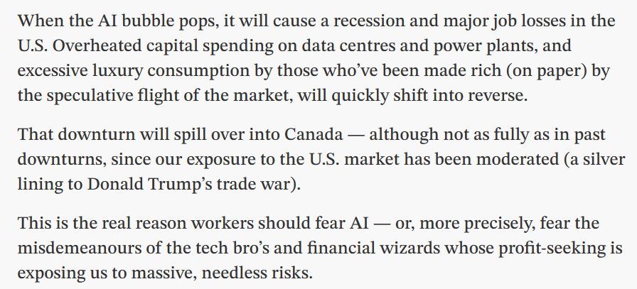 When the AI bubble pops, it will cause a recession and major job losses in the U.S. Overheated capital spending on data centres and power plants, and excessive luxury consumption by those who’ve been made rich (on paper) by the speculative flight of the market, will quickly shift into reverse.

That downturn will spill over into Canada — although not as fully as in past downturns, since our exposure to the U.S. market has been moderated (a silver lining to Donald Trump’s trade war).

This is the real reason workers should fear AI — or, more precisely, fear the misdemeanours of the tech bro’s and financial wizards whose profit-seeking is exposing us to massive, needless risks.