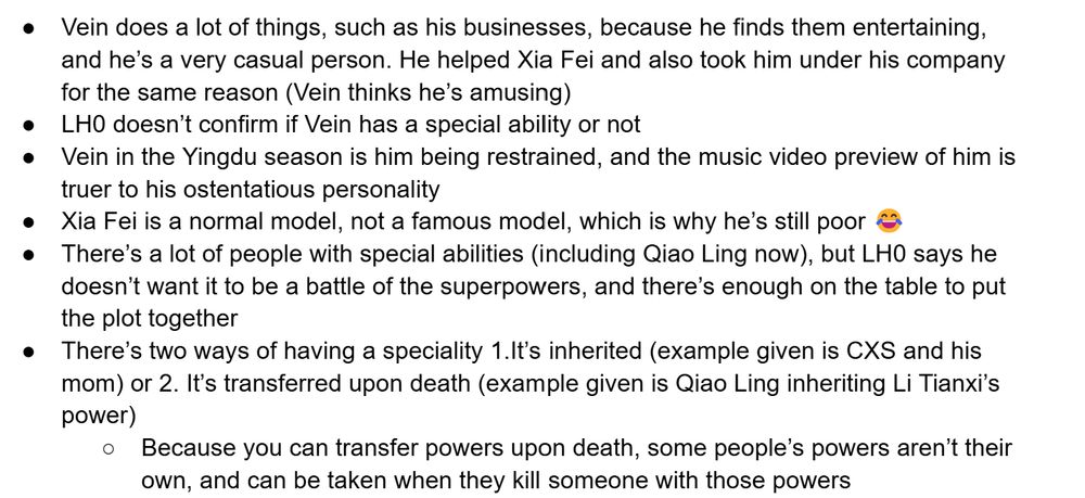 Vein does a lot of things, such as his businesses, because he finds them entertaining, and he’s a very casual person. He helped Xia Fei and also took him under his company for the same reason (Vein thinks he’s amusing)
LH0 doesn’t confirm if Vein has a special ability or not
Vein in the Yingdu season is him being restrained, and the music video preview of him is truer to his ostentatious personality
Xia Fei is a normal model, not a famous model, which is why he’s still poor 😂
There’s a lot of people with special abilities (including Qiao Ling now), but LH0 says he doesn’t want it to be a battle of the superpowers, and there’s enough on the table to put the plot together
There’s two ways of having a speciality 1.It’s inherited (example given is CXS and his mom) or 2. It’s transferred upon death (example given is Qiao Ling inheriting Li Tianxi’s power)
Because you can transfer powers upon death, some people’s powers aren’t their own, and can be taken when they kill someone with those powers

