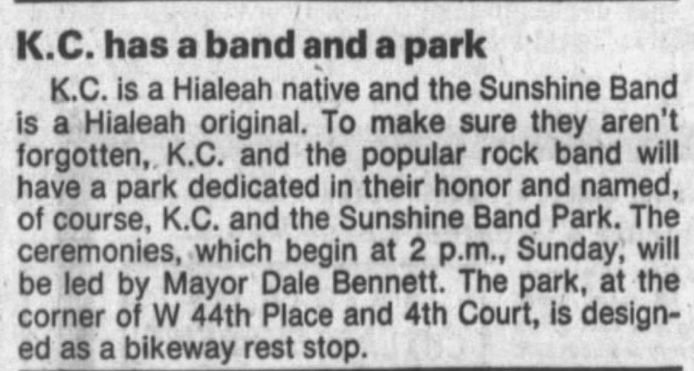 K.C. has a band and a park

K.C. is a Hialeah native and the Sunshine Band is a Hialeah original. To make sure they aren’t forgotten, K.C. and the popular rock band will have a park dedicated in their honor and named, of course, K.C. and the Sunshine Band Park. The ceremonies, which begin at 2 p.m., Sunday, will be led by Mayor Dale Bennett. The park, at the corner of W 44th Place and 4th Court, is designed as a bikeway rest stop.