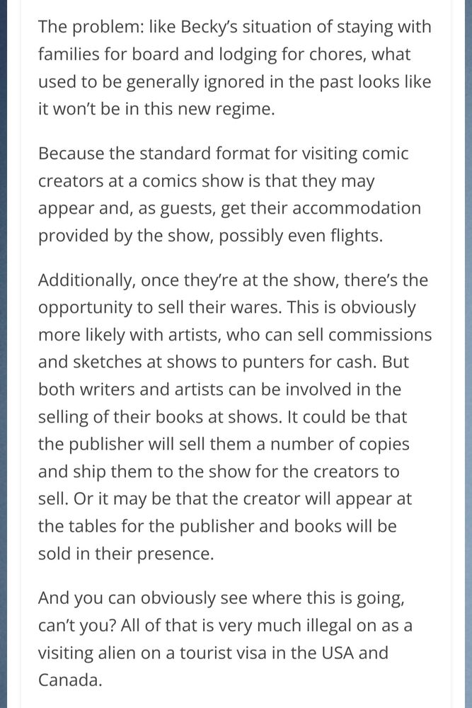 The problem: like Becky’s situation of staying with families for board and lodging for chores, what used to be generally ignored in the past looks like it won’t be in this new regime.

Because the standard format for visiting comic creators at a comics show is that they may appear and, as guests, get their accommodation provided by the show, possibly even flights.

Additionally, once they’re at the show, there’s the opportunity to sell their wares. This is obviously more likely with artists, who can sell commissions and sketches at shows to punters for cash. But both writers and artists can be involved in the selling of their books at shows. It could be that the publisher will sell them a number of copies and ship them to the show for the creators to sell. Or it may be that the creator will appear at the tables for the publisher and books will be sold in their presence.

And you can obviously see where this is going, can’t you? All of that is very much illegal on as a visiting alien on a tourist visa in the USA and Canada.