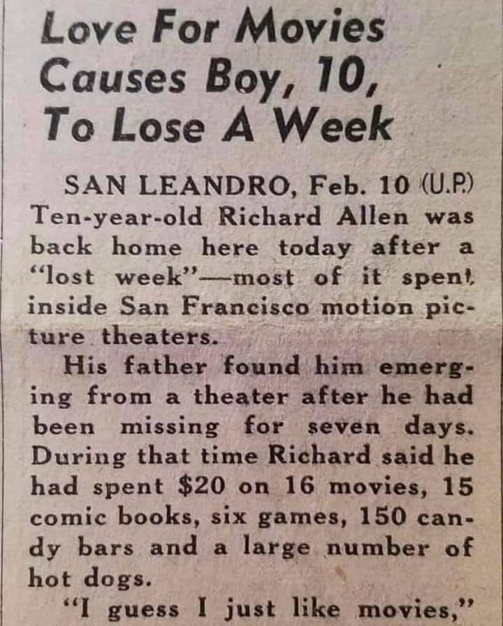 Newspaper article clipping (date unknown):

Love For Movies Causes Big, 10, To Lose A Week

SAN LEANDRO, Feb. 10 (U.P.)
Ten-year-old Richard Allen was back home here today after a "lost week"--most of it spent inside San Francisco motion picture theaters.
His father found him emerging from a theater after he had been missing for seven days. During that time Richard said he had spent $20 on 16 movies, 15 comic books, six games, 150 candy bars and a large number of hot dogs. 
"I guess I just like movies,"
[End of photo]
