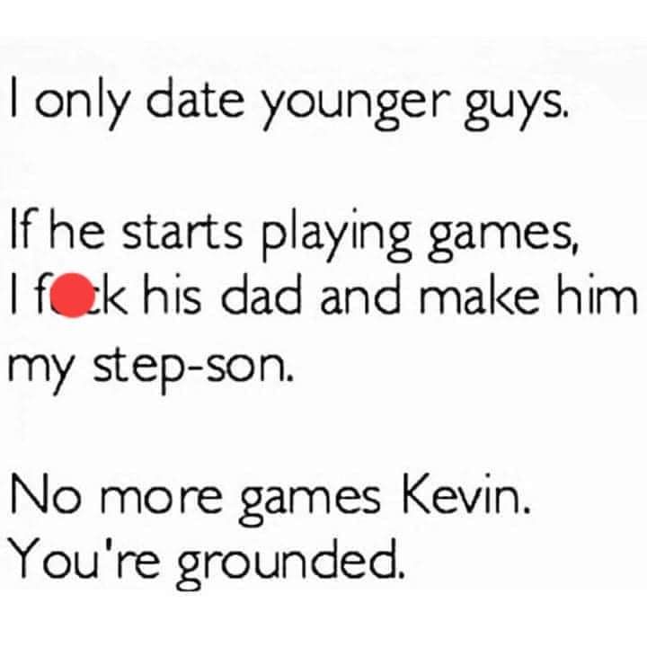 I only date younger guys. 

If he starts playing games, I fuck his dad and make him my stepson. 

No more games, Kevin. You're grounded.