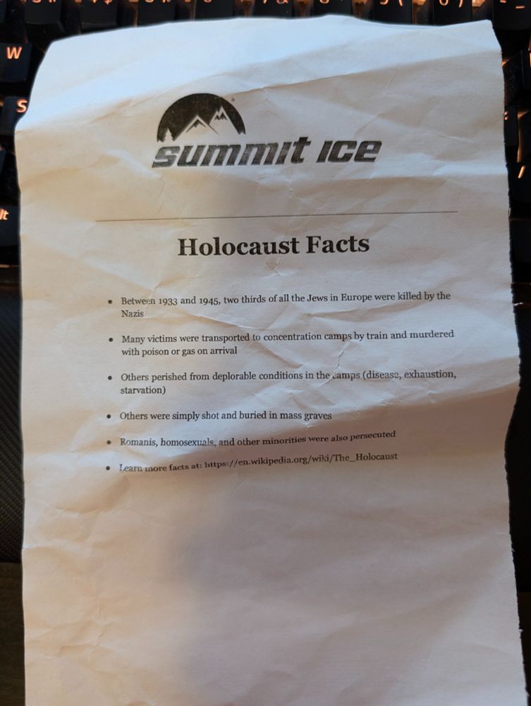 SUMMIT ICE

"Holocaust Facts"

. Between 1933 and 1945, two thirds of all the Jews in Europe were killed by the
Nazis
. Many victims were transported to concentration camps by train and murdered
with poison or gas on arrival
. Others perished from deplorable conditions in the camps (disease, exhaustion,
starvation)
. Others were simply shot and buried in mass graves
· Romanis, homosexuals, and other minorities were also persecuted
. Learn more facts at: https://en.wikipedia.org/wiki/The_Holocaust