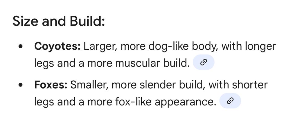 Size and Build:
Coyotes: Larger, more dog-like body, with longer legs and a more muscular build. 
Foxes: Smaller, more slender build, with shorter legs and a more fox-like appearance. 