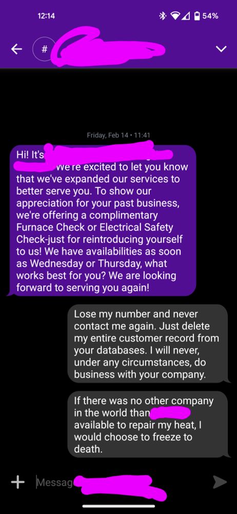 A text message exchange.

Incoming message: Hi! It's [redacted company name]! We're excited to let you know that we've expanded our services to better serve you. To show our appreciation for your past business, we're offering a complimentary Furnace Check or Electrical Safety Check-just for reintroducing yourself to us! We have availabilities as soon as Wednesday or Thursday, what works best for you? We are looking forward to serving you again!

Outgoing message: Lose my number and never contact me again. Just delete my entire customer record from your databases. I will never, under any circumstances, do business with your company.

Outgoing message: If there was no other company in the world than [redacted] available to repair my heat, I would choose to freeze to death.