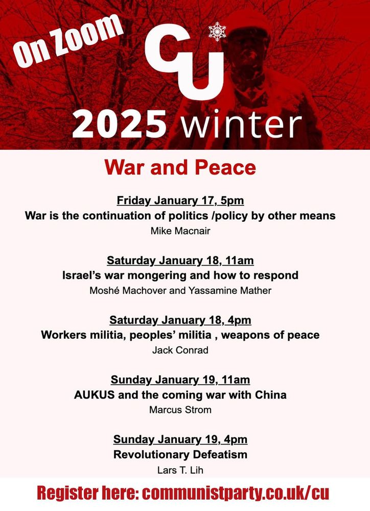 Friday 5pm: War is the continuation of politics by other means: Mike Macnair.
Saturday 11am: Israel's war-mongering and how to respond: Moshé Machover and Yassamine Mather
Saturday 4pm: Workers' militia, people's militia, weapons of peace: Jack Conrad
Sunday 11am: AUKUS and the coming war with China: Marcus Strom
Sunday 4pm: Revolutionary defeatism: Lars T Lih