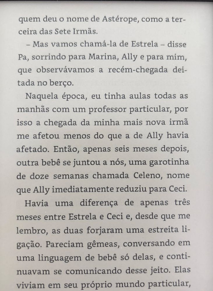 Trecho do livro As Sete Irmãs, em que se lê: “quem deu o nome de Astérope, como a terceira das Sete Irmãs.
- Mas vamos chamá-la de Estrela - disse
Pa, sorrindo para Marina, Ally e para mim, que observávamos a recém-chegada deitada no berço.
Naquela época, eu tinha aulas todas as manhãs com um professor particular, por isso a chegada da minha mais nova irmã me afetou menos do que a de Ally havia afetado. Então, apenas seis meses depois, outra bebê se juntou a nós, uma garotinha de doze semanas chamada Celeno, nome que Ally imediatamente reduziu para Ceci.
Havia uma diferença de apenas três meses entre Estrela e Ceci e, desde que me lembro, as duas forjaram uma estreita li-gação. Pareciam gêmeas, conversando em uma linguagem de bebê só delas, e continuavam se comunicando desse jeito. Elas viviam em seu próprio mundo particular,”
