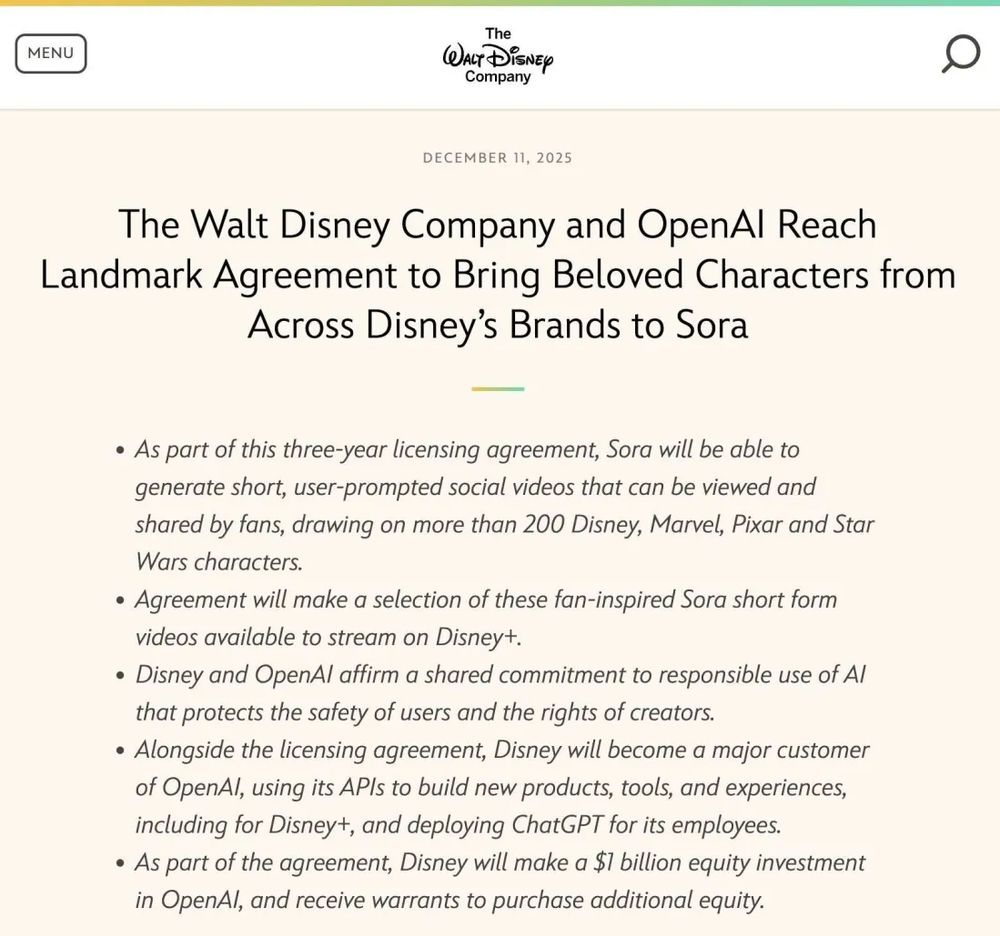     As part of this three-year licensing agreement, Sora will be able to generate short, user-prompted social videos that can be viewed and shared by fans, drawing on more than 200 Disney, Marvel, Pixar and Star Wars characters.

    Agreement will make a selection of these fan-inspired Sora short form videos available to stream on Disney+.

    Disney and OpenAI affirm a shared commitment to responsible use of AI that protects the safety of users and the rights of creators.

    Alongside the licensing agreement, Disney will become a major customer of OpenAI, using its APIs to build new products, tools, and experiences, including for Disney+, and deploying ChatGPT for its employees. 
    As part of the agreement, Disney will make a $1 billion equity investment in OpenAI, and receive warrants to purchase additional equity.
