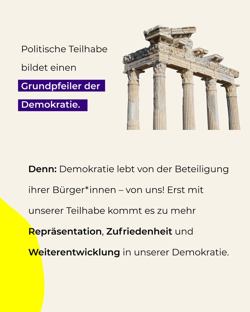 Politische Teilhabe bildet einen Grundpfeiler der Demokratie. 
Denn: Demokratie lebt von der Beteiligung ihrer Bürger*innen – von uns! Erst mit unserer Teilhabe kommt es zu mehr Repräsentation, Zufriedenheit und Weiterentwicklung in unserer Demokratie.